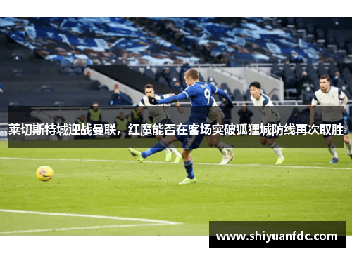 莱切斯特城迎战曼联，红魔能否在客场突破狐狸城防线再次取胜
