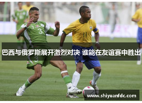 巴西与俄罗斯展开激烈对决 谁能在友谊赛中胜出