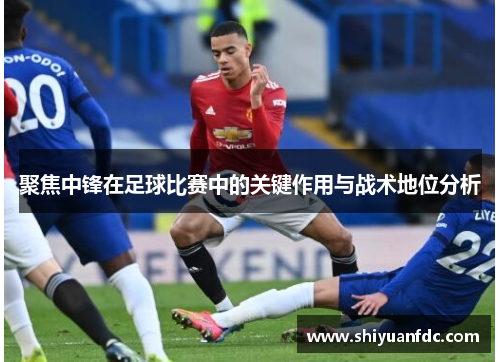 聚焦中锋在足球比赛中的关键作用与战术地位分析