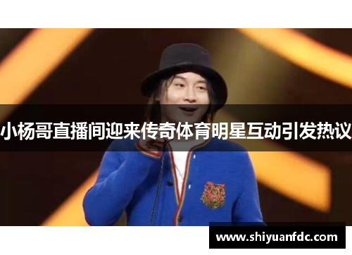 小杨哥直播间迎来传奇体育明星互动引发热议
