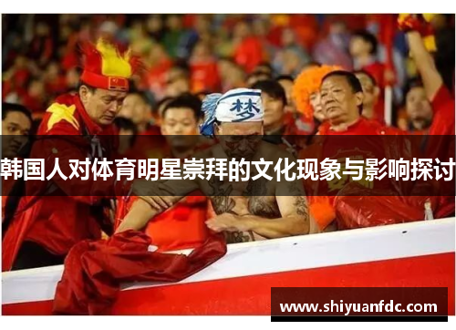韩国人对体育明星崇拜的文化现象与影响探讨