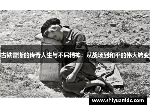 古铁雷斯的传奇人生与不屈精神：从战场到和平的伟大转变