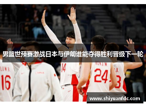 男篮世预赛激战日本与伊朗谁能夺得胜利晋级下一轮